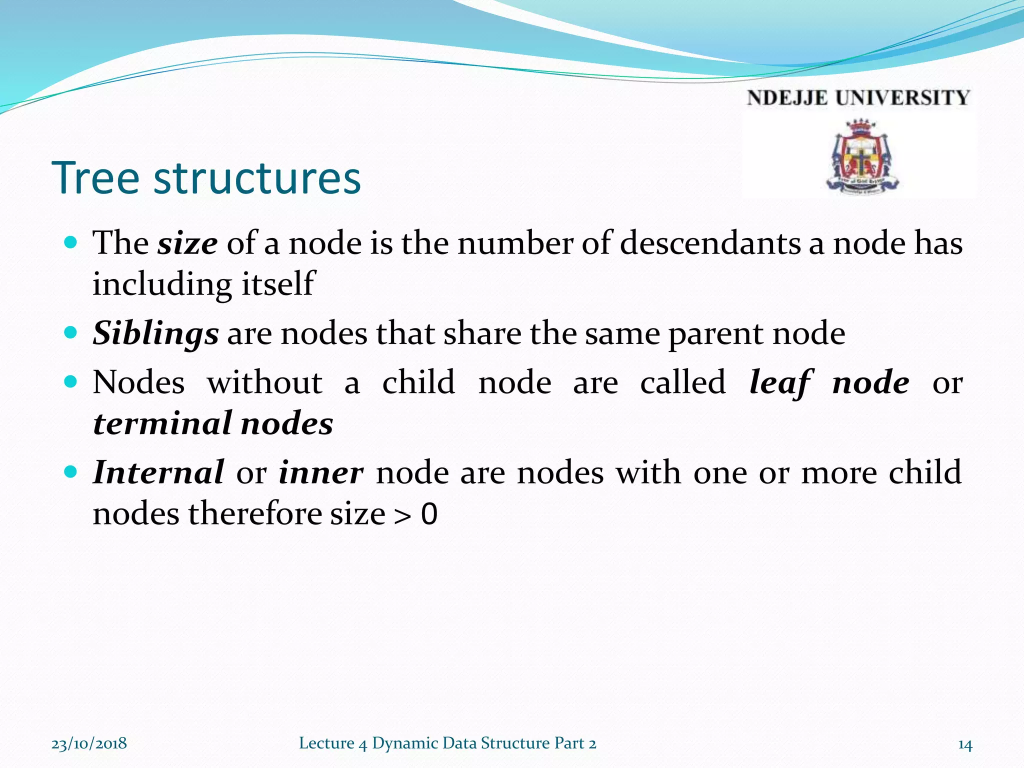 Tree structures
 The size of a node is the number of descendants a node has
including itself
 Siblings are nodes that share the same parent node
 Nodes without a child node are called leaf node or
terminal nodes
 Internal or inner node are nodes with one or more child
nodes therefore size > 0
23/10/2018 Lecture 4 Dynamic Data Structure Part 2 14
 