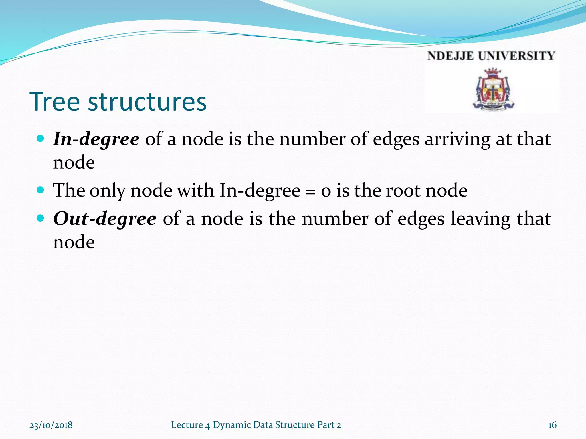 Tree structures
 In-degree of a node is the number of edges arriving at that
node
 The only node with In-degree = 0 is the root node
 Out-degree of a node is the number of edges leaving that
node
23/10/2018 Lecture 4 Dynamic Data Structure Part 2 16
 