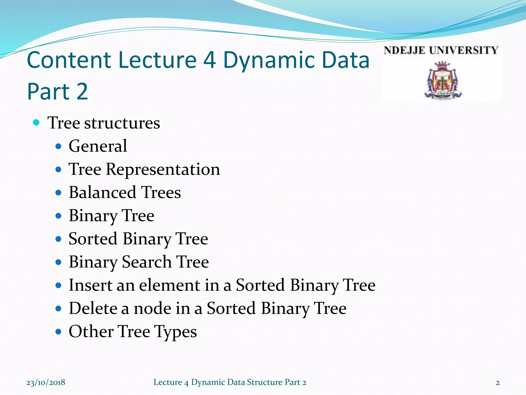 Content Lecture 4 Dynamic Data
Part 2
 Tree structures
 General
 Tree Representation
 Balanced Trees
 Binary Tree
 Sorted Binary Tree
 Binary Search Tree
 Insert an element in a Sorted Binary Tree
 Delete a node in a Sorted Binary Tree
 Other Tree Types
23/10/2018 Lecture 4 Dynamic Data Structure Part 2 2
 