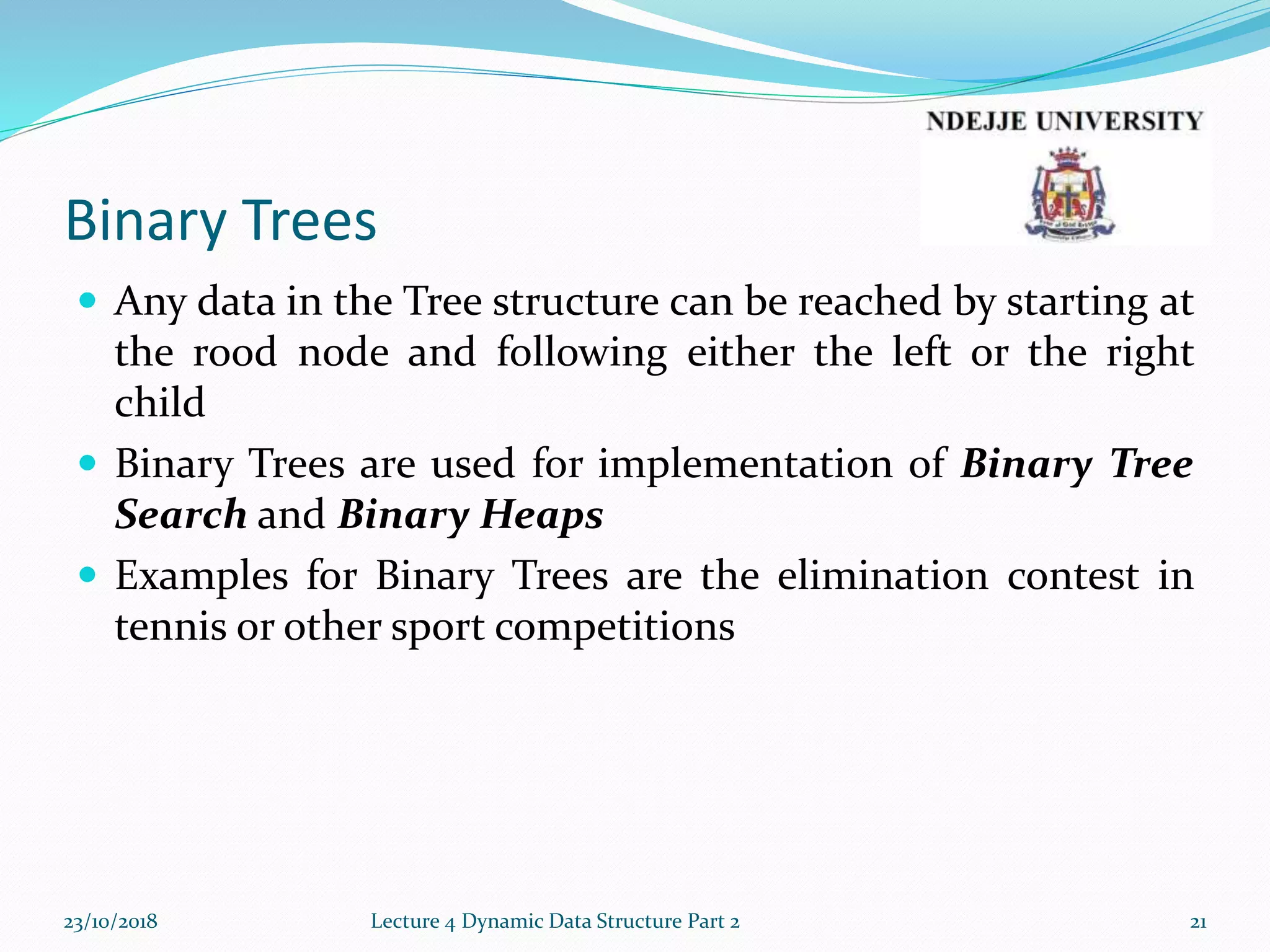 Binary Trees
 Any data in the Tree structure can be reached by starting at
the rood node and following either the left or the right
child
 Binary Trees are used for implementation of Binary Tree
Search and Binary Heaps
 Examples for Binary Trees are the elimination contest in
tennis or other sport competitions
23/10/2018 Lecture 4 Dynamic Data Structure Part 2 21
 
