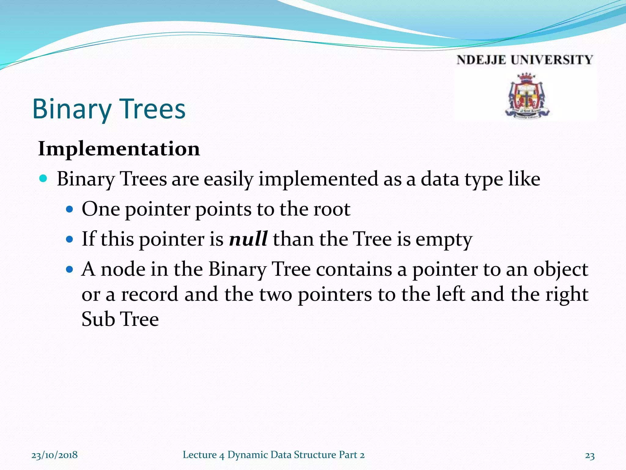 Binary Trees
Implementation
 Binary Trees are easily implemented as a data type like
 One pointer points to the root
 If this pointer is null than the Tree is empty
 A node in the Binary Tree contains a pointer to an object
or a record and the two pointers to the left and the right
Sub Tree
23/10/2018 Lecture 4 Dynamic Data Structure Part 2 23
 
