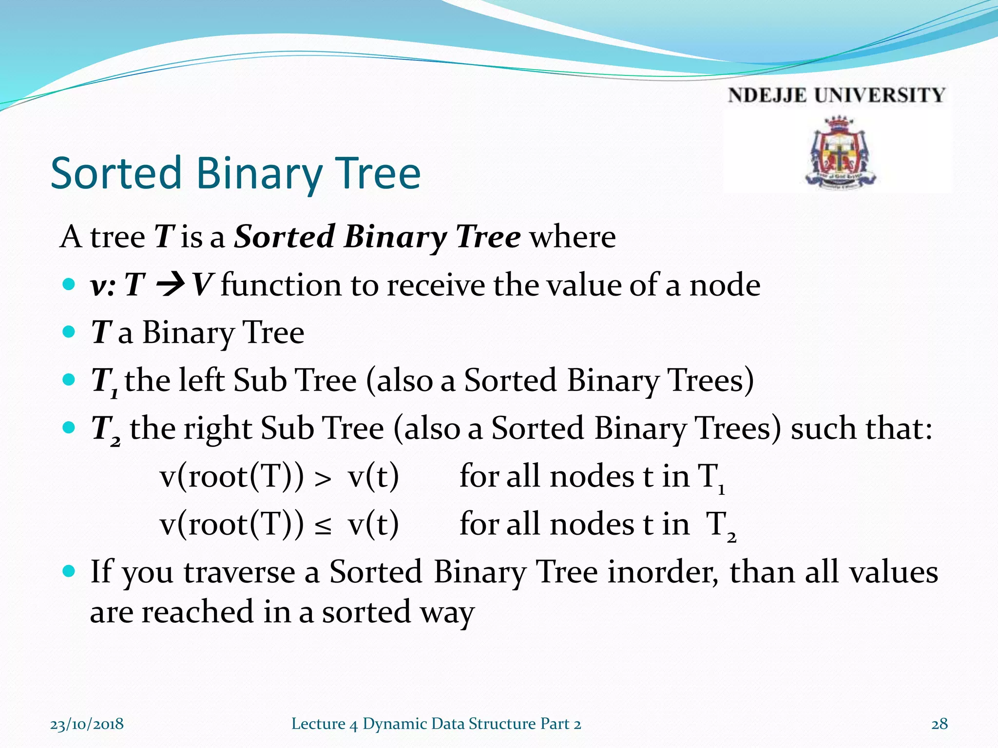 Sorted Binary Tree
A tree T is a Sorted Binary Tree where
 v: T  V function to receive the value of a node
 T a Binary Tree
 T1 the left Sub Tree (also a Sorted Binary Trees)
 T2 the right Sub Tree (also a Sorted Binary Trees) such that:
v(root(T)) > v(t) for all nodes t in T1
v(root(T)) ≤ v(t) for all nodes t in T2
 If you traverse a Sorted Binary Tree inorder, than all values
are reached in a sorted way
23/10/2018 Lecture 4 Dynamic Data Structure Part 2 28
 