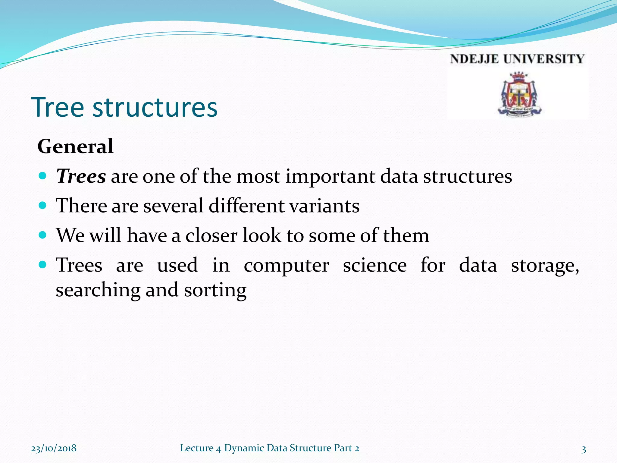 Tree structures
General
 Trees are one of the most important data structures
 There are several different variants
 We will have a closer look to some of them
 Trees are used in computer science for data storage,
searching and sorting
23/10/2018 Lecture 4 Dynamic Data Structure Part 2 3
 