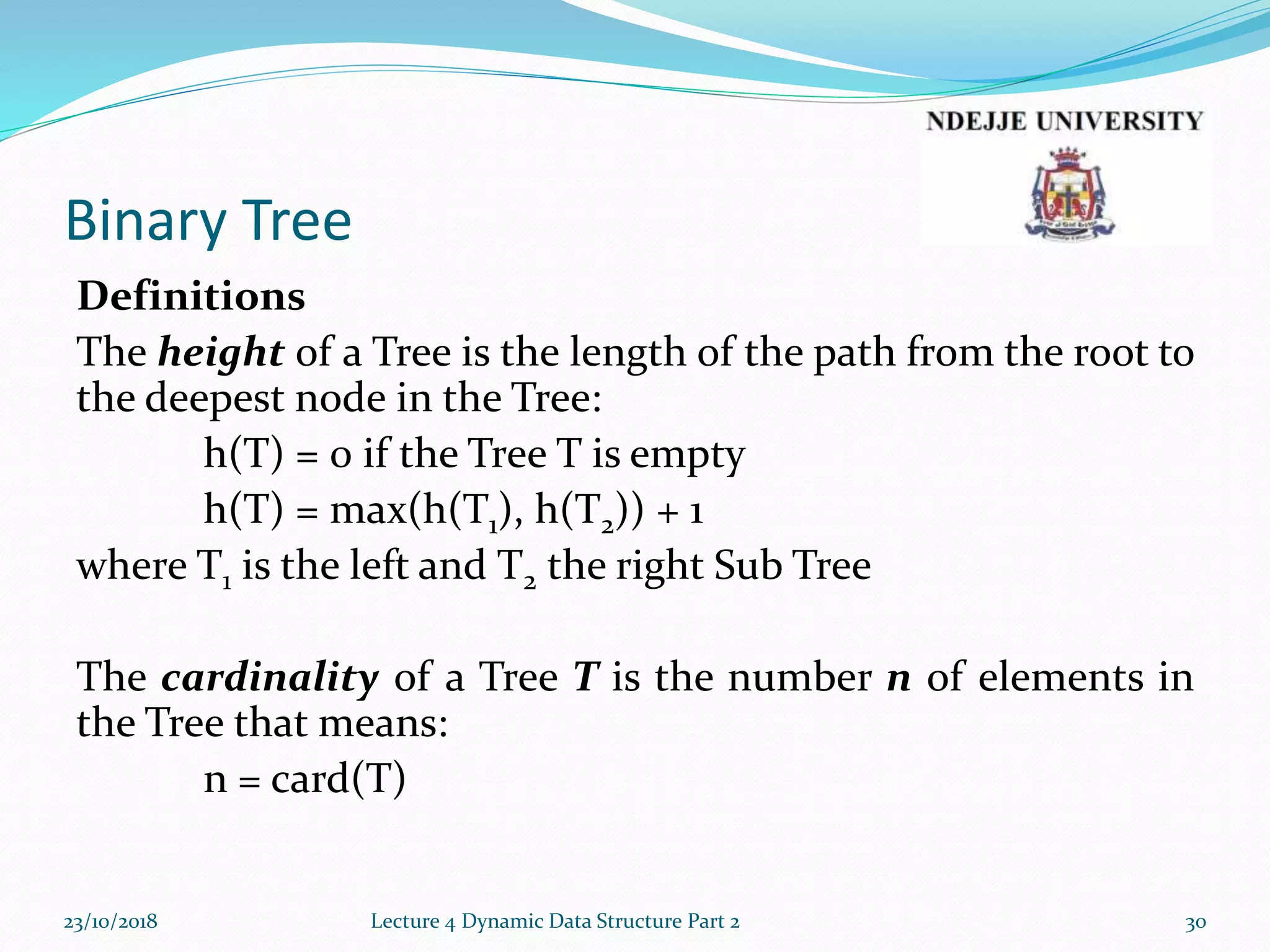 Binary Tree
Definitions
The height of a Tree is the length of the path from the root to
the deepest node in the Tree:
h(T) = 0 if the Tree T is empty
h(T) = max(h(T1), h(T2)) + 1
where T1 is the left and T2 the right Sub Tree
The cardinality of a Tree T is the number n of elements in
the Tree that means:
n = card(T)
23/10/2018 Lecture 4 Dynamic Data Structure Part 2 30
 