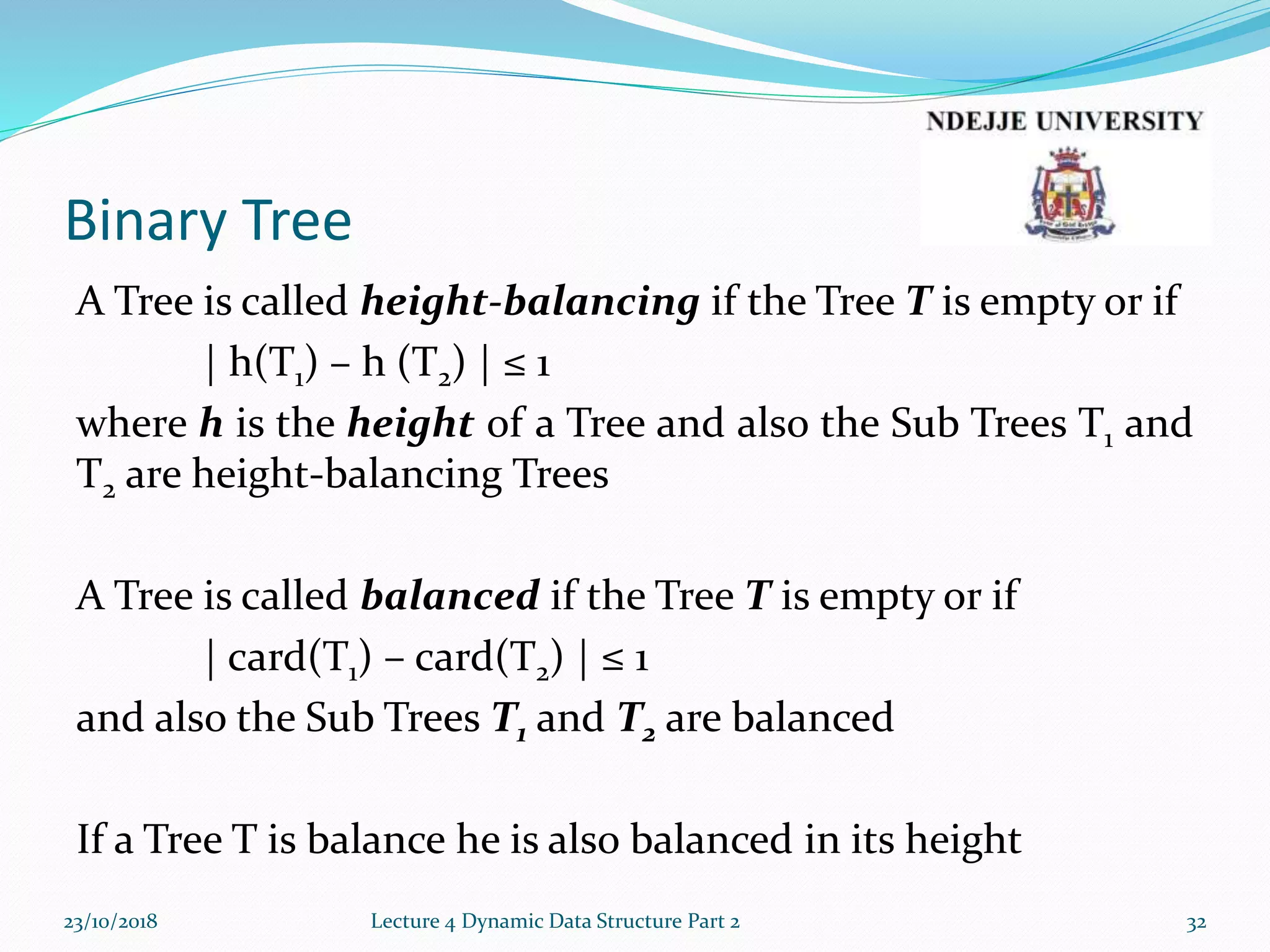 Binary Tree
A Tree is called height-balancing if the Tree T is empty or if
| h(T1) – h (T2) | ≤ 1
where h is the height of a Tree and also the Sub Trees T1 and
T2 are height-balancing Trees
A Tree is called balanced if the Tree T is empty or if
| card(T1) – card(T2) | ≤ 1
and also the Sub Trees T1 and T2 are balanced
If a Tree T is balance he is also balanced in its height
23/10/2018 Lecture 4 Dynamic Data Structure Part 2 32
 