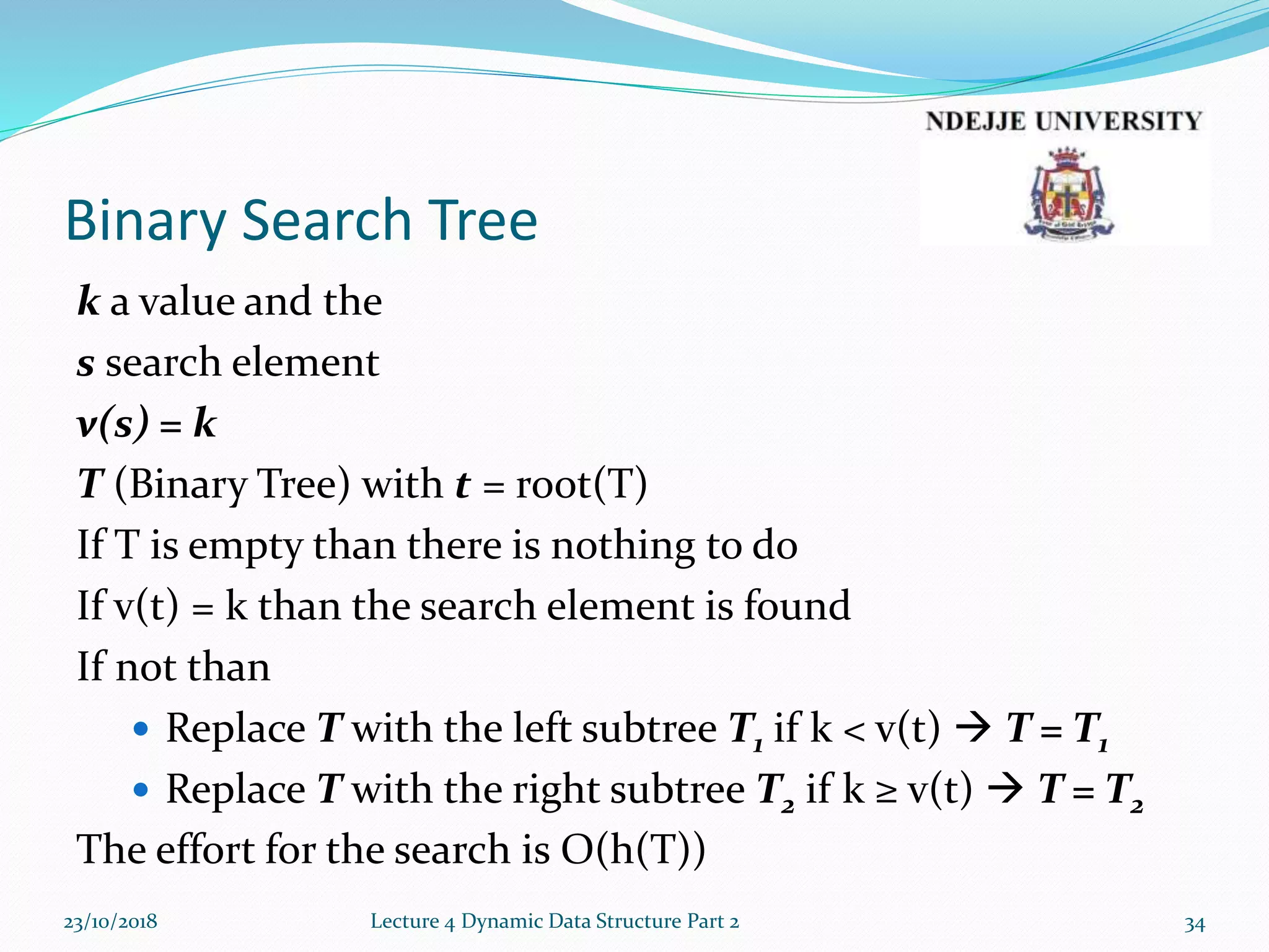 Binary Search Tree
k a value and the
s search element
v(s) = k
T (Binary Tree) with t = root(T)
If T is empty than there is nothing to do
If v(t) = k than the search element is found
If not than
 Replace T with the left subtree T1 if k < v(t)  T = T1
 Replace T with the right subtree T2 if k ≥ v(t)  T = T2
The effort for the search is O(h(T))
23/10/2018 Lecture 4 Dynamic Data Structure Part 2 34
 