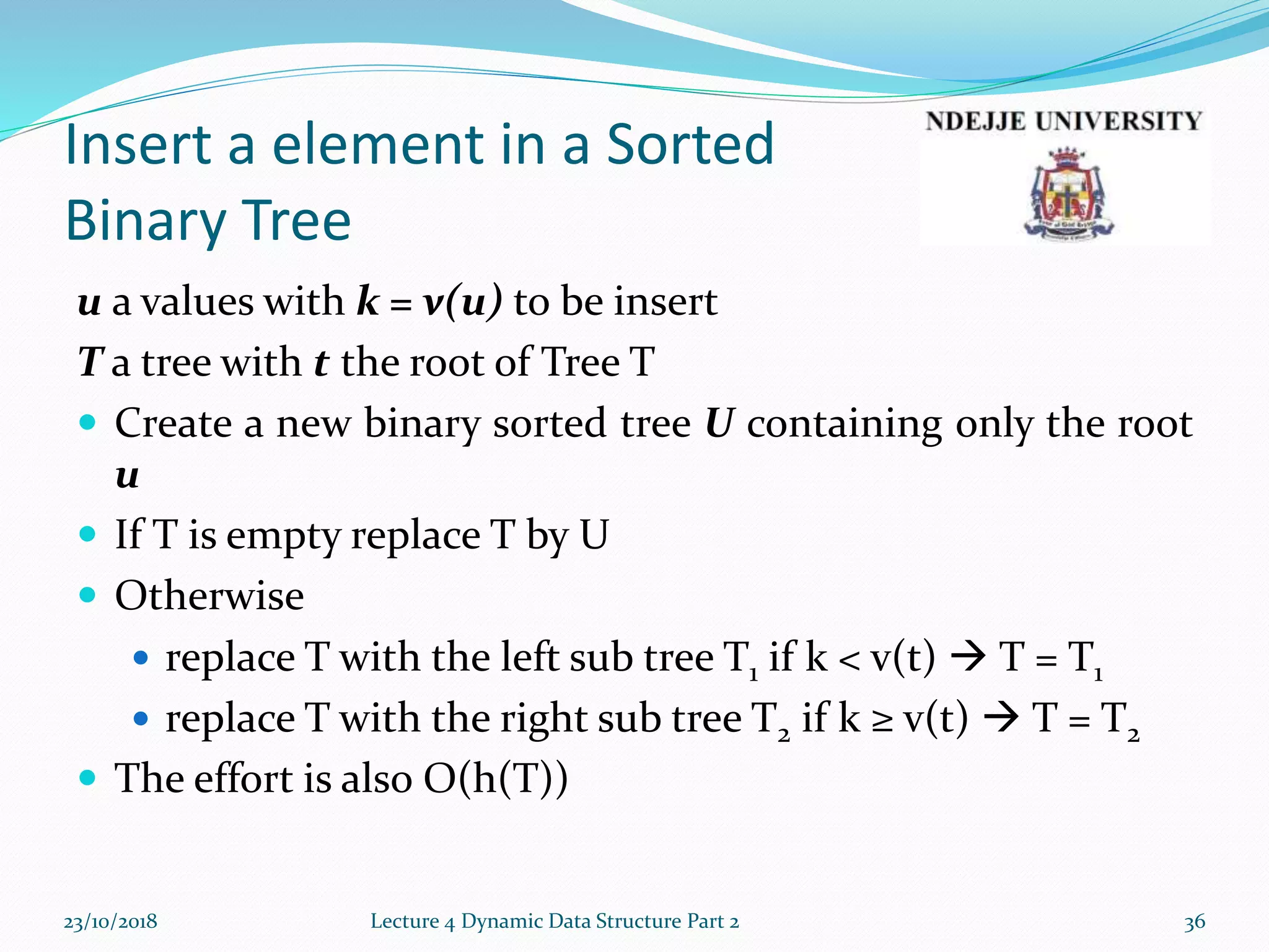 Insert a element in a Sorted
Binary Tree
u a values with k = v(u) to be insert
T a tree with t the root of Tree T
 Create a new binary sorted tree U containing only the root
u
 If T is empty replace T by U
 Otherwise
 replace T with the left sub tree T1 if k < v(t)  T = T1
 replace T with the right sub tree T2 if k ≥ v(t)  T = T2
 The effort is also O(h(T))
23/10/2018 Lecture 4 Dynamic Data Structure Part 2 36
 