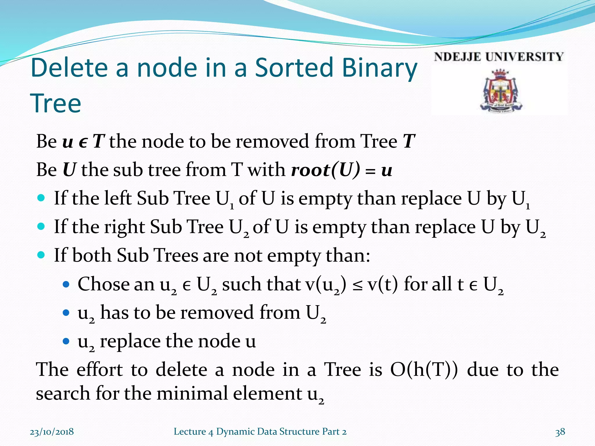 Delete a node in a Sorted Binary
Tree
Be u ϵ T the node to be removed from Tree T
Be U the sub tree from T with root(U) = u
 If the left Sub Tree U1 of U is empty than replace U by U1
 If the right Sub Tree U2 of U is empty than replace U by U2
 If both Sub Trees are not empty than:
 Chose an u2 ϵ U2 such that v(u2) ≤ v(t) for all t ϵ U2
 u2 has to be removed from U2
 u2 replace the node u
The effort to delete a node in a Tree is O(h(T)) due to the
search for the minimal element u2
23/10/2018 Lecture 4 Dynamic Data Structure Part 2 38
 