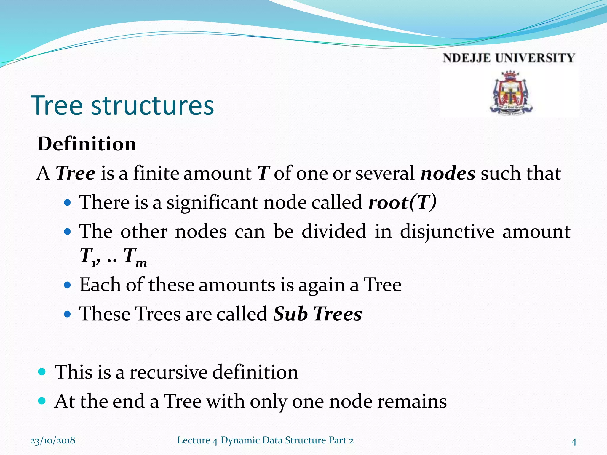 Tree structures
Definition
A Tree is a finite amount T of one or several nodes such that
 There is a significant node called root(T)
 The other nodes can be divided in disjunctive amount
T1, .. Tm
 Each of these amounts is again a Tree
 These Trees are called Sub Trees
 This is a recursive definition
 At the end a Tree with only one node remains
23/10/2018 Lecture 4 Dynamic Data Structure Part 2 4
 