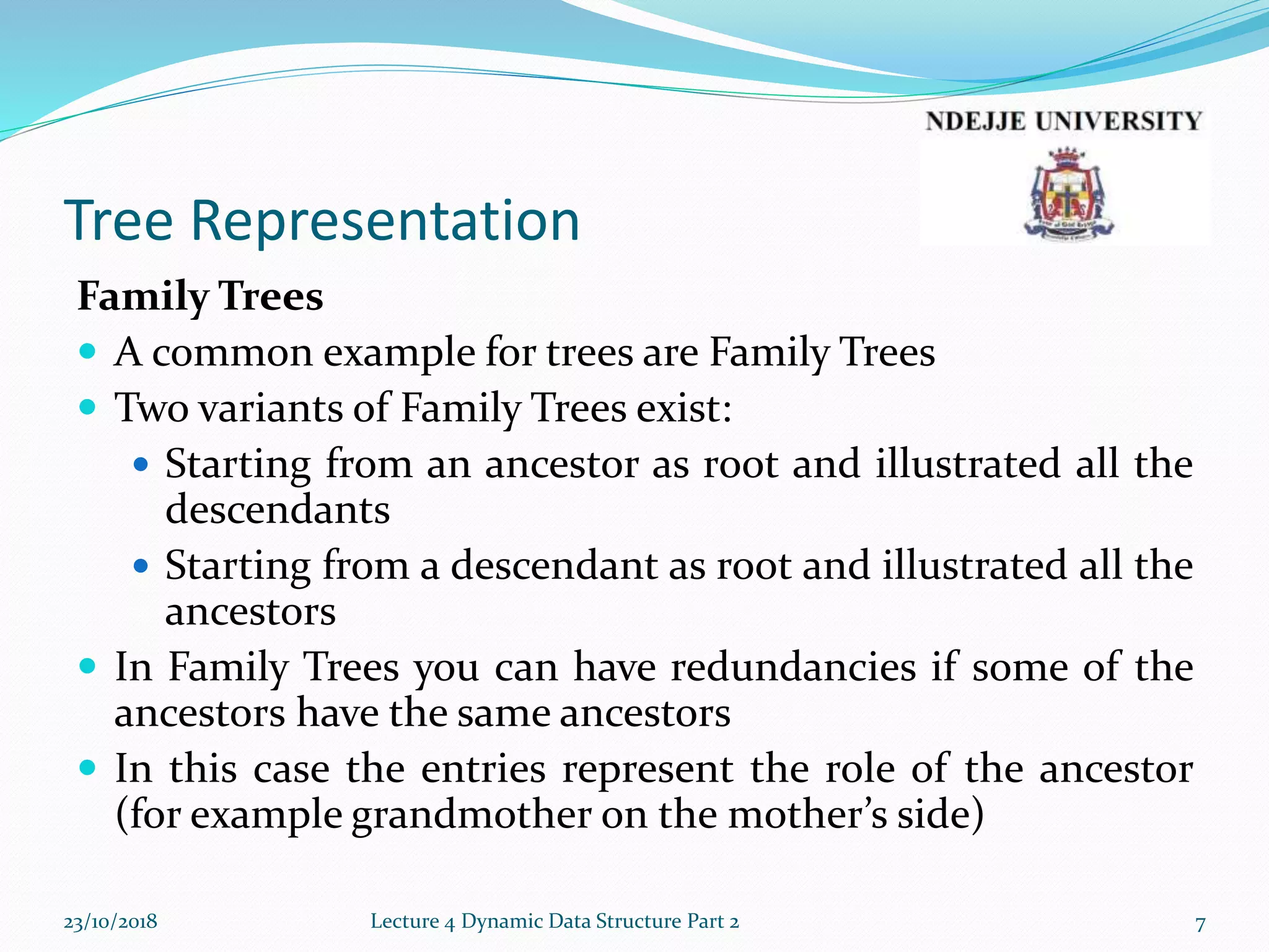 Tree Representation
Family Trees
 A common example for trees are Family Trees
 Two variants of Family Trees exist:
 Starting from an ancestor as root and illustrated all the
descendants
 Starting from a descendant as root and illustrated all the
ancestors
 In Family Trees you can have redundancies if some of the
ancestors have the same ancestors
 In this case the entries represent the role of the ancestor
(for example grandmother on the mother’s side)
23/10/2018 Lecture 4 Dynamic Data Structure Part 2 7
 
