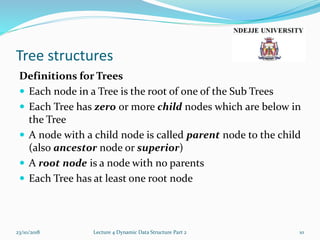 Tree structures
Definitions for Trees
 Each node in a Tree is the root of one of the Sub Trees
 Each Tree has zero or more child nodes which are below in
the Tree
 A node with a child node is called parent node to the child
(also ancestor node or superior)
 A root node is a node with no parents
 Each Tree has at least one root node
23/10/2018 Lecture 4 Dynamic Data Structure Part 2 10
 