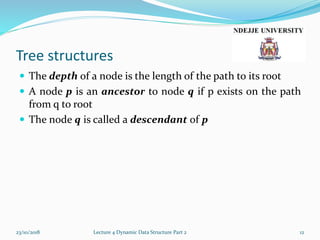 Tree structures
 The depth of a node is the length of the path to its root
 A node p is an ancestor to node q if p exists on the path
from q to root
 The node q is called a descendant of p
23/10/2018 Lecture 4 Dynamic Data Structure Part 2 12
 