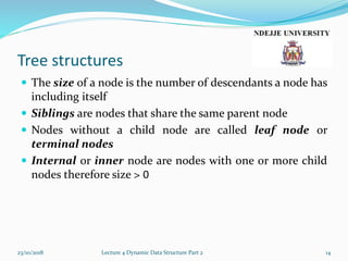 Tree structures
 The size of a node is the number of descendants a node has
including itself
 Siblings are nodes that share the same parent node
 Nodes without a child node are called leaf node or
terminal nodes
 Internal or inner node are nodes with one or more child
nodes therefore size > 0
23/10/2018 Lecture 4 Dynamic Data Structure Part 2 14
 