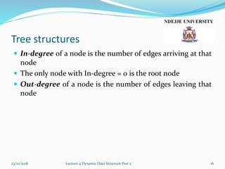 Tree structures
 In-degree of a node is the number of edges arriving at that
node
 The only node with In-degree = 0 is the root node
 Out-degree of a node is the number of edges leaving that
node
23/10/2018 Lecture 4 Dynamic Data Structure Part 2 16
 