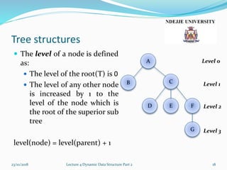 Tree structures
 The level of a node is defined
as:
 The level of the root(T) is 0
 The level of any other node
is increased by 1 to the
level of the node which is
the root of the superior sub
tree
level(node) = level(parent) + 1
23/10/2018 Lecture 4 Dynamic Data Structure Part 2 18
G
FED
B C
A Level 0
Level 1
Level 2
Level 3
 