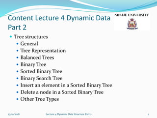 Content Lecture 4 Dynamic Data
Part 2
 Tree structures
 General
 Tree Representation
 Balanced Trees
 Binary Tree
 Sorted Binary Tree
 Binary Search Tree
 Insert an element in a Sorted Binary Tree
 Delete a node in a Sorted Binary Tree
 Other Tree Types
23/10/2018 Lecture 4 Dynamic Data Structure Part 2 2
 