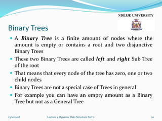 Binary Trees
 A Binary Tree is a finite amount of nodes where the
amount is empty or contains a root and two disjunctive
Binary Trees
 These two Binary Trees are called left and right Sub Tree
of the root
 That means that every node of the tree has zero, one or two
child nodes
 Binary Trees are not a special case of Trees in general
 For example you can have an empty amount as a Binary
Tree but not as a General Tree
23/10/2018 Lecture 4 Dynamic Data Structure Part 2 20
 