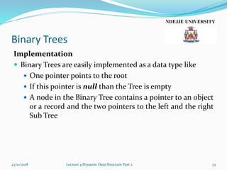 Binary Trees
Implementation
 Binary Trees are easily implemented as a data type like
 One pointer points to the root
 If this pointer is null than the Tree is empty
 A node in the Binary Tree contains a pointer to an object
or a record and the two pointers to the left and the right
Sub Tree
23/10/2018 Lecture 4 Dynamic Data Structure Part 2 23
 