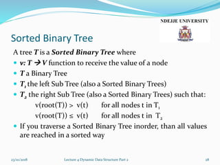 Sorted Binary Tree
A tree T is a Sorted Binary Tree where
 v: T  V function to receive the value of a node
 T a Binary Tree
 T1 the left Sub Tree (also a Sorted Binary Trees)
 T2 the right Sub Tree (also a Sorted Binary Trees) such that:
v(root(T)) > v(t) for all nodes t in T1
v(root(T)) ≤ v(t) for all nodes t in T2
 If you traverse a Sorted Binary Tree inorder, than all values
are reached in a sorted way
23/10/2018 Lecture 4 Dynamic Data Structure Part 2 28
 