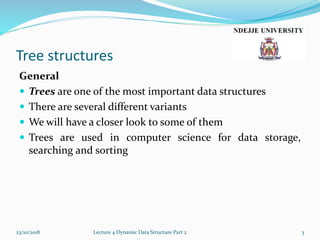 Tree structures
General
 Trees are one of the most important data structures
 There are several different variants
 We will have a closer look to some of them
 Trees are used in computer science for data storage,
searching and sorting
23/10/2018 Lecture 4 Dynamic Data Structure Part 2 3
 