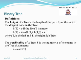 Binary Tree
Definitions
The height of a Tree is the length of the path from the root to
the deepest node in the Tree:
h(T) = 0 if the Tree T is empty
h(T) = max(h(T1), h(T2)) + 1
where T1 is the left and T2 the right Sub Tree
The cardinality of a Tree T is the number n of elements in
the Tree that means:
n = card(T)
23/10/2018 Lecture 4 Dynamic Data Structure Part 2 30
 