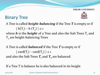 Binary Tree
A Tree is called height-balancing if the Tree T is empty or if
| h(T1) – h (T2) | ≤ 1
where h is the height of a Tree and also the Sub Trees T1 and
T2 are height-balancing Trees
A Tree is called balanced if the Tree T is empty or if
| card(T1) – card(T2) | ≤ 1
and also the Sub Trees T1 and T2 are balanced
If a Tree T is balance he is also balanced in its height
23/10/2018 Lecture 4 Dynamic Data Structure Part 2 32
 