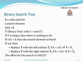 Binary Search Tree
k a value and the
s search element
v(s) = k
T (Binary Tree) with t = root(T)
If T is empty than there is nothing to do
If v(t) = k than the search element is found
If not than
 Replace T with the left subtree T1 if k < v(t)  T = T1
 Replace T with the right subtree T2 if k ≥ v(t)  T = T2
The effort for the search is O(h(T))
23/10/2018 Lecture 4 Dynamic Data Structure Part 2 34
 