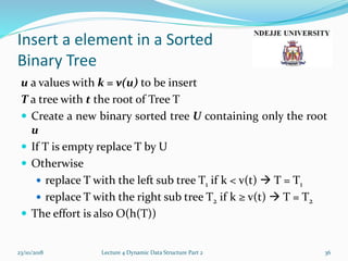 Insert a element in a Sorted
Binary Tree
u a values with k = v(u) to be insert
T a tree with t the root of Tree T
 Create a new binary sorted tree U containing only the root
u
 If T is empty replace T by U
 Otherwise
 replace T with the left sub tree T1 if k < v(t)  T = T1
 replace T with the right sub tree T2 if k ≥ v(t)  T = T2
 The effort is also O(h(T))
23/10/2018 Lecture 4 Dynamic Data Structure Part 2 36
 
