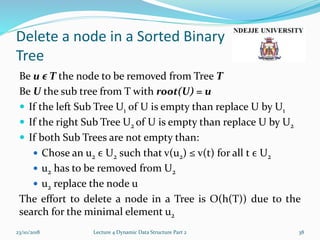 Delete a node in a Sorted Binary
Tree
Be u ϵ T the node to be removed from Tree T
Be U the sub tree from T with root(U) = u
 If the left Sub Tree U1 of U is empty than replace U by U1
 If the right Sub Tree U2 of U is empty than replace U by U2
 If both Sub Trees are not empty than:
 Chose an u2 ϵ U2 such that v(u2) ≤ v(t) for all t ϵ U2
 u2 has to be removed from U2
 u2 replace the node u
The effort to delete a node in a Tree is O(h(T)) due to the
search for the minimal element u2
23/10/2018 Lecture 4 Dynamic Data Structure Part 2 38
 