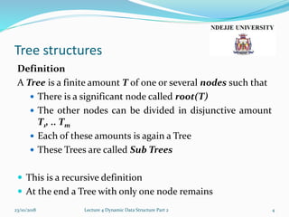 Tree structures
Definition
A Tree is a finite amount T of one or several nodes such that
 There is a significant node called root(T)
 The other nodes can be divided in disjunctive amount
T1, .. Tm
 Each of these amounts is again a Tree
 These Trees are called Sub Trees
 This is a recursive definition
 At the end a Tree with only one node remains
23/10/2018 Lecture 4 Dynamic Data Structure Part 2 4
 