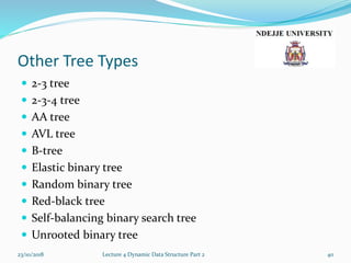 Other Tree Types
 2-3 tree
 2-3-4 tree
 AA tree
 AVL tree
 B-tree
 Elastic binary tree
 Random binary tree
 Red-black tree
 Self-balancing binary search tree
 Unrooted binary tree
23/10/2018 Lecture 4 Dynamic Data Structure Part 2 40
 
