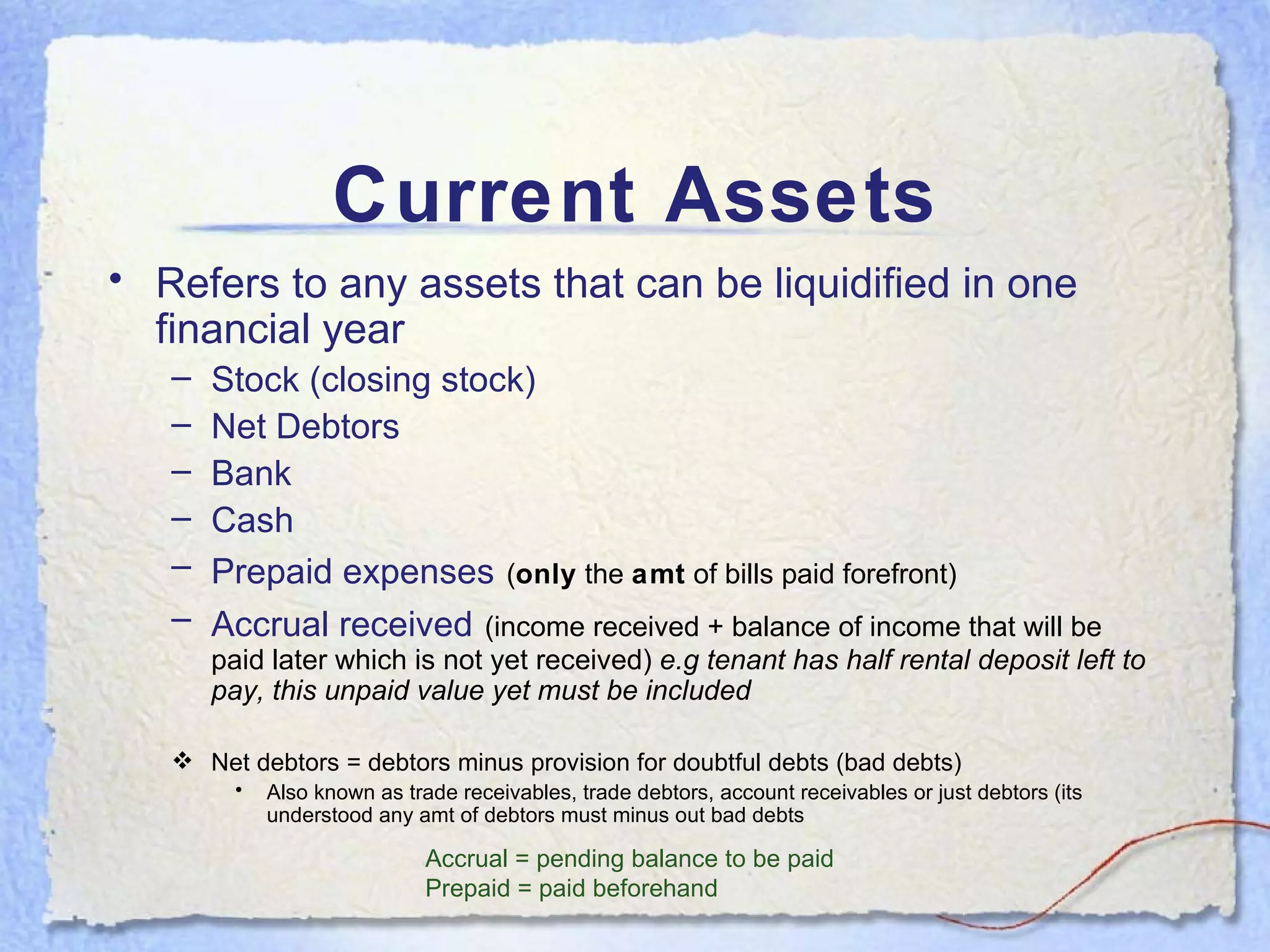 Current Assets Refers to any assets that can be liquidified in one financial year Stock (closing stock) Net Debtors Bank Cash Prepaid expenses   ( only  the  amt  of bills paid forefront) Accrual received   (income received + balance of income that will be paid later which is not yet received)  e.g tenant has half rental deposit left to pay, this unpaid value yet must be included Net debtors = debtors minus provision for doubtful debts (bad debts) Also known as trade receivables, trade debtors, account receivables or just debtors (its understood any amt of debtors must minus out bad debts Accrual = pending balance to be paid Prepaid = paid beforehand 