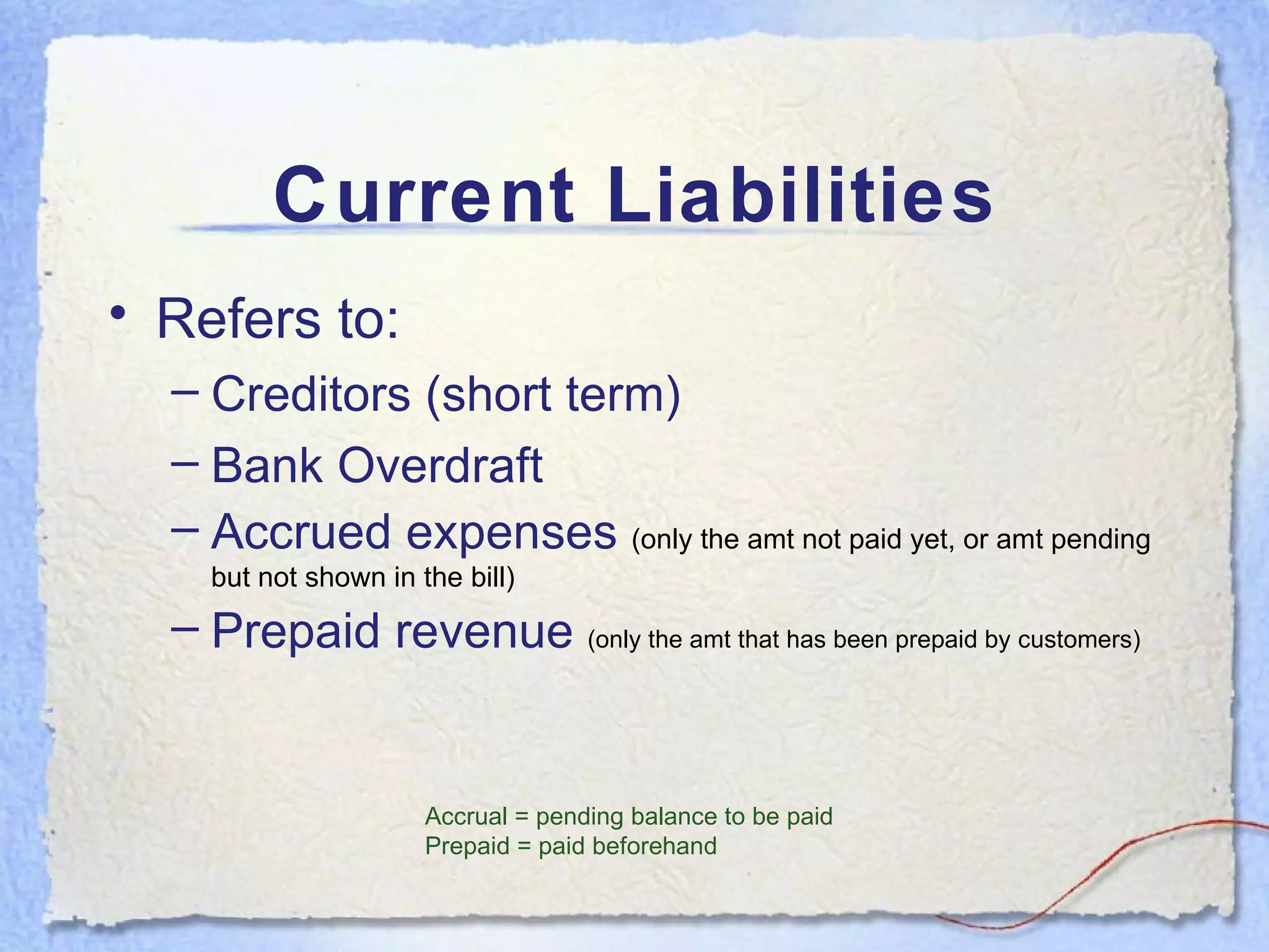 Current Liabilities Refers to: Creditors (short term) Bank Overdraft Accrued expenses  (only the amt not paid yet, or amt pending but not shown in the bill) Prepaid revenue  (only the amt that has been prepaid by customers) Accrual = pending balance to be paid Prepaid = paid beforehand 
