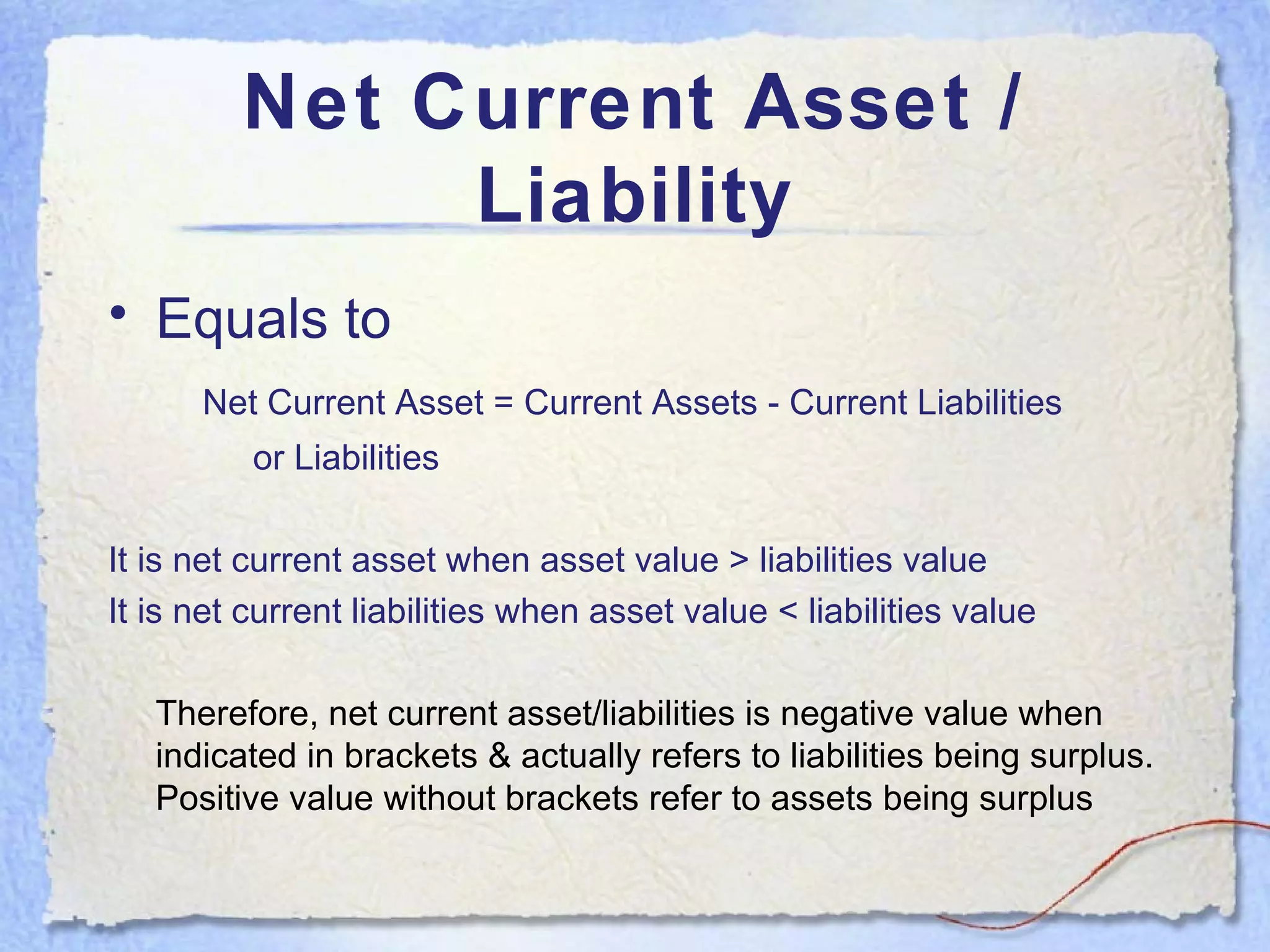 Net Current Asset / Liability Equals to   Net Current Asset = Current Assets - Current Liabilities   or Liabilities It is net current asset when asset value > liabilities value It is net current liabilities when asset value < liabilities value Therefore, net current asset/liabilities is negative value when indicated in brackets & actually refers to liabilities being surplus. Positive value without brackets refer to assets being surplus 