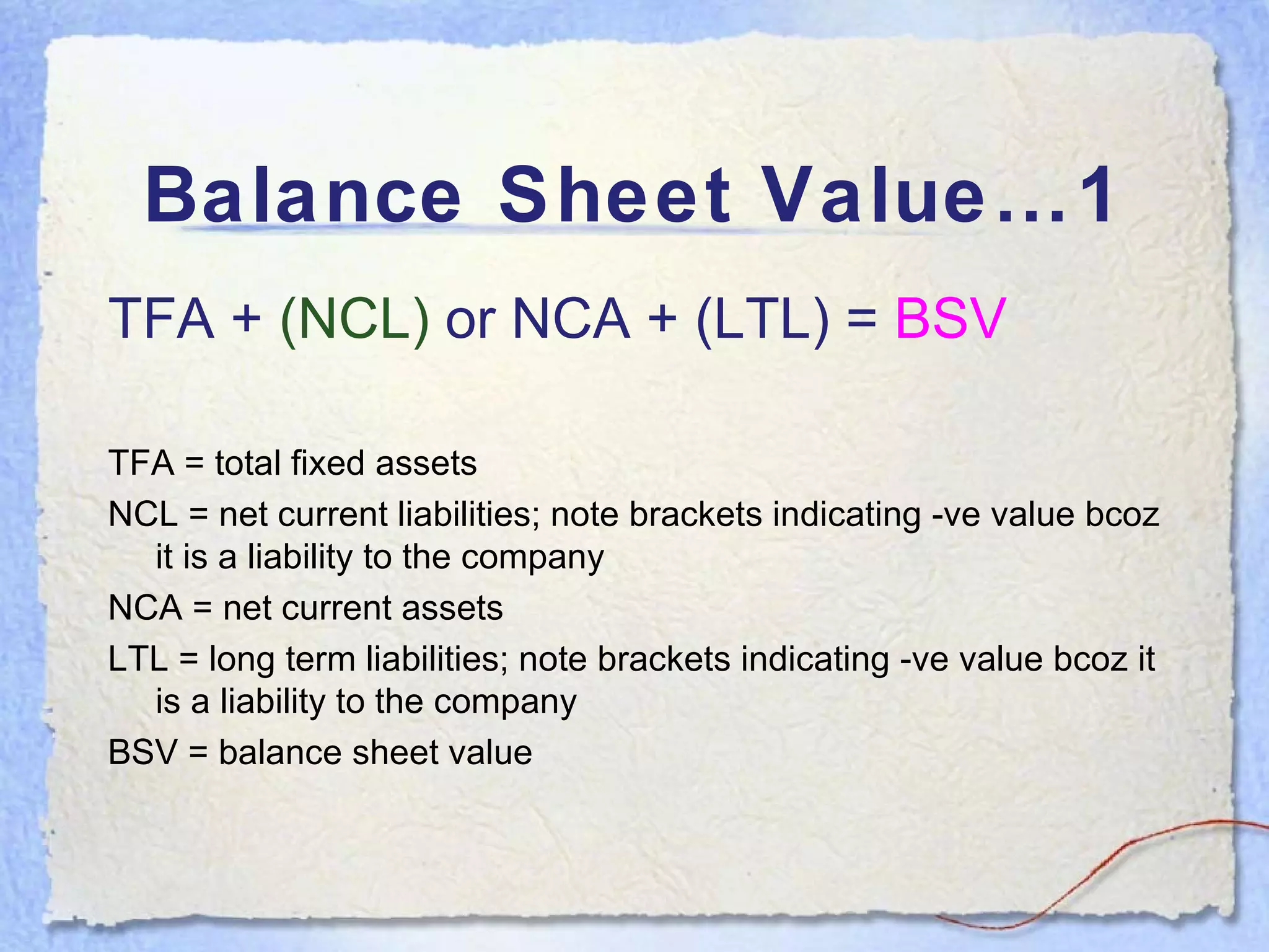Balance Sheet Value…1 TFA +  (NCL)   or NCA + (LTL) =  BSV TFA = total fixed assets NCL = net current liabilities; note brackets indicating -ve value bcoz it is a liability to the company NCA = net current assets LTL = long term liabilities; note brackets indicating -ve value bcoz it is a liability to the company BSV = balance sheet value 
