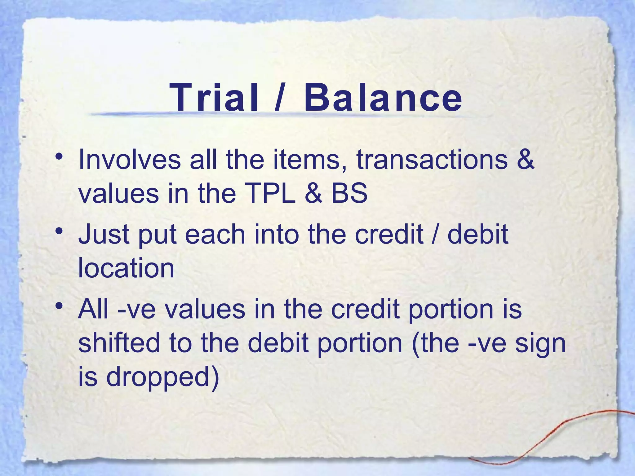 Trial / Balance Involves all the items, transactions & values in the TPL & BS Just put each into the credit / debit location All -ve values in the credit portion is shifted to the debit portion (the -ve sign is dropped) 