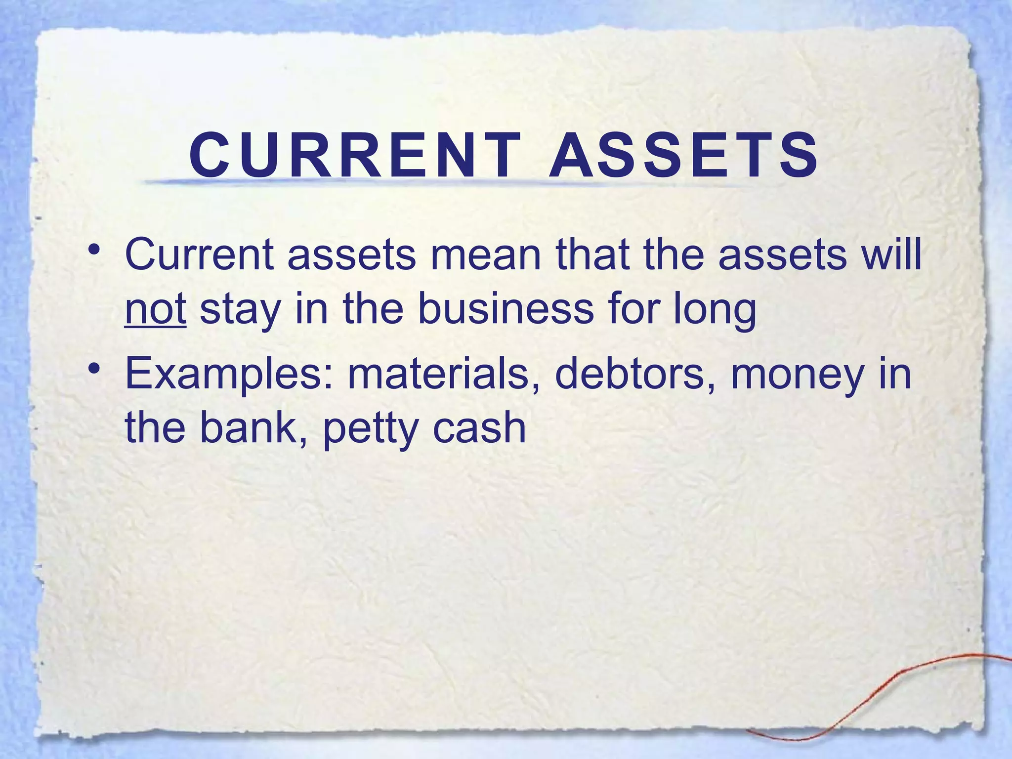 CURRENT ASSETS Current assets mean that the assets will  not  stay in the business for long Examples: materials, debtors, money in the bank, petty cash 