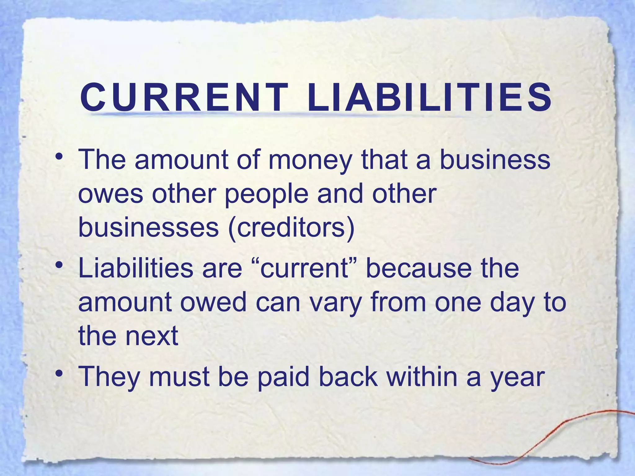 CURRENT LIABILITIES The amount of money that a business owes other people and other businesses (creditors) Liabilities are “current” because the amount owed can vary from one day to the next They must be paid back within a year 