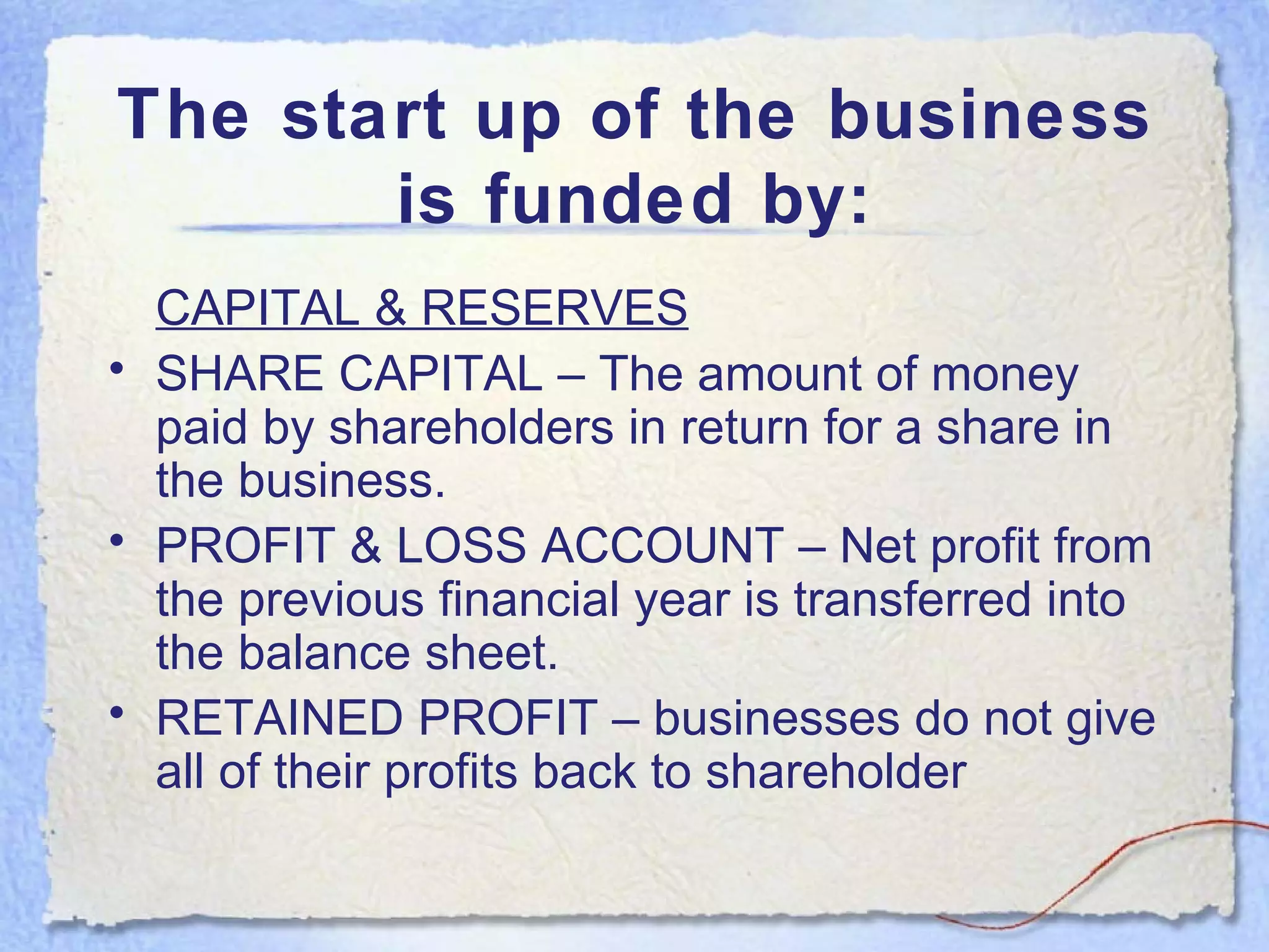 The start up of the business is funded by: CAPITAL & RESERVES SHARE CAPITAL – The amount of money paid by shareholders in return for a share in the business. PROFIT & LOSS ACCOUNT – Net profit from the previous financial year is transferred into the balance sheet. RETAINED PROFIT – businesses do not give all of their profits back to shareholder 