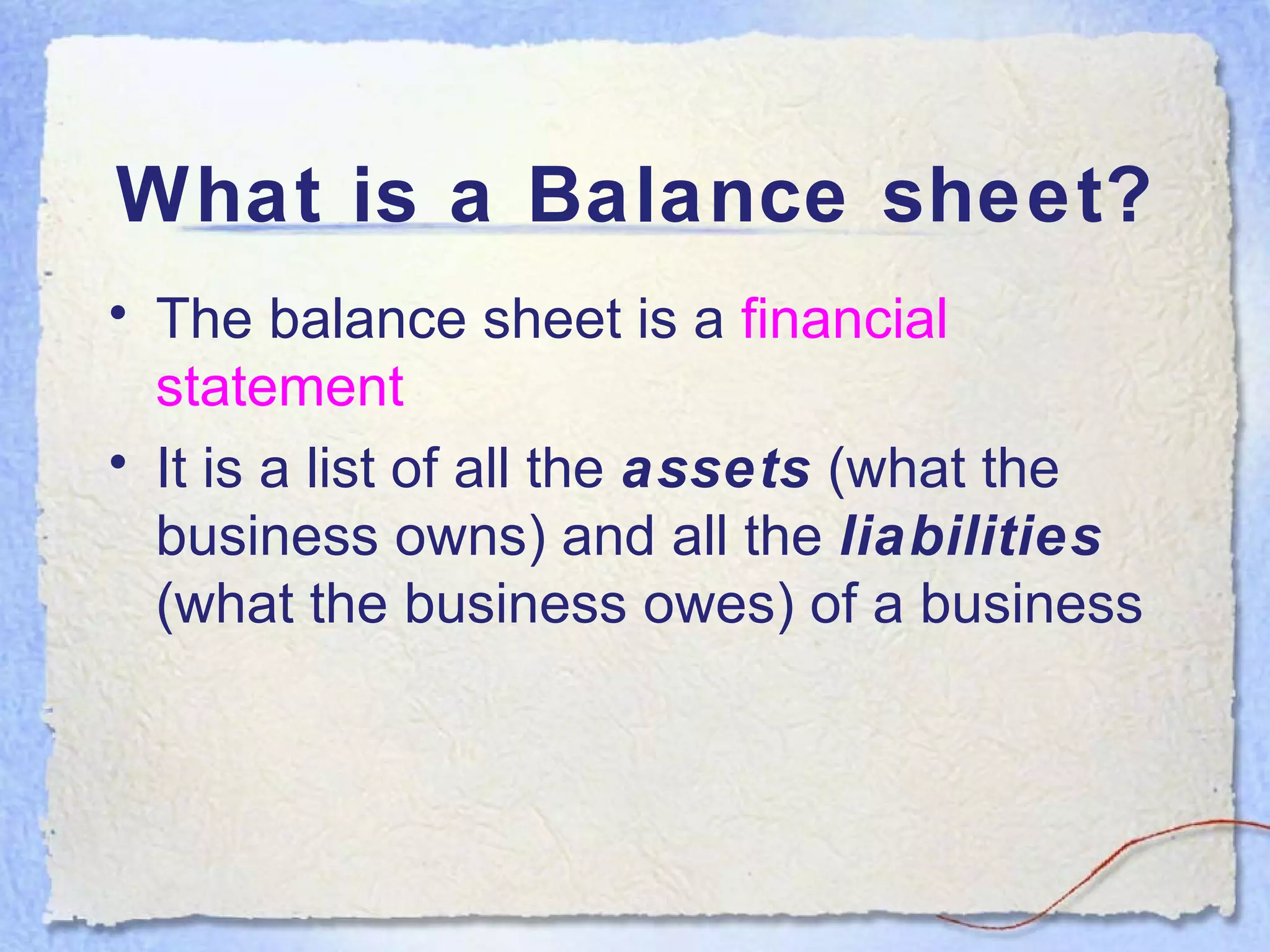What is a Balance sheet? The balance sheet is a  financial statement It is a list of all the  assets  (what the business owns) and all the  liabilities  (what the business owes) of a business 
