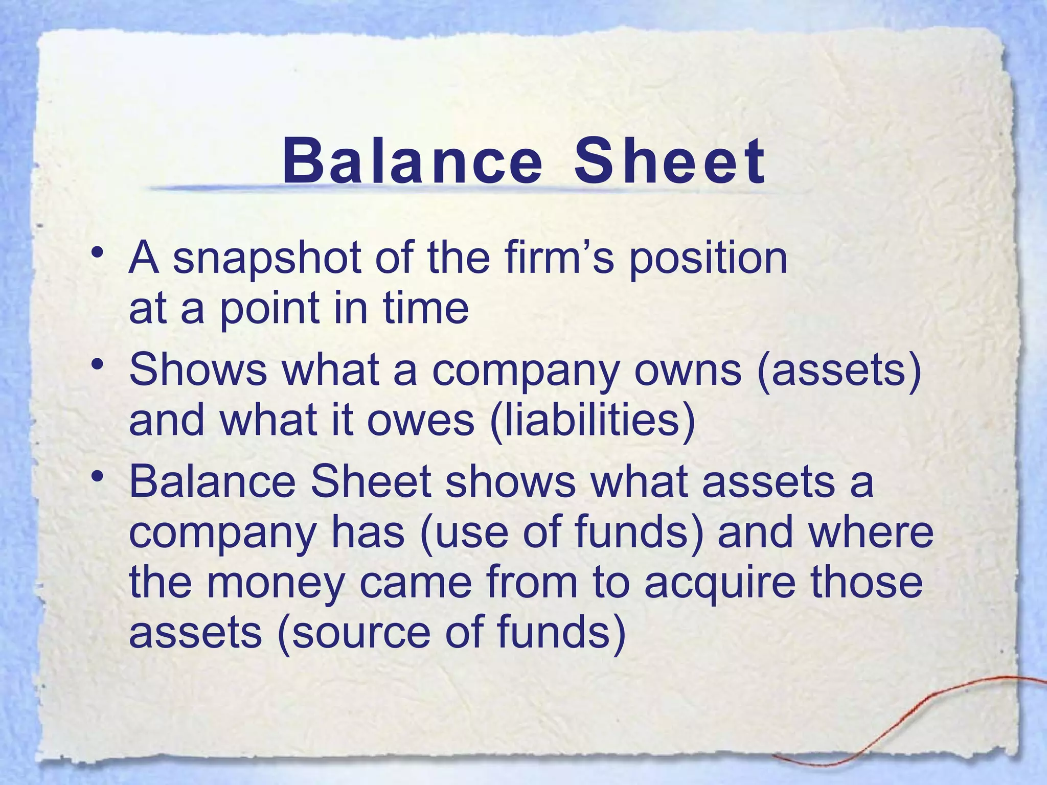 Balance Sheet A snapshot of the firm’s position  at a point in time Shows what a company owns (assets) and what it owes (liabilities) Balance Sheet shows what assets a company has (use of funds) and where the money came from to acquire those assets (source of funds) 
