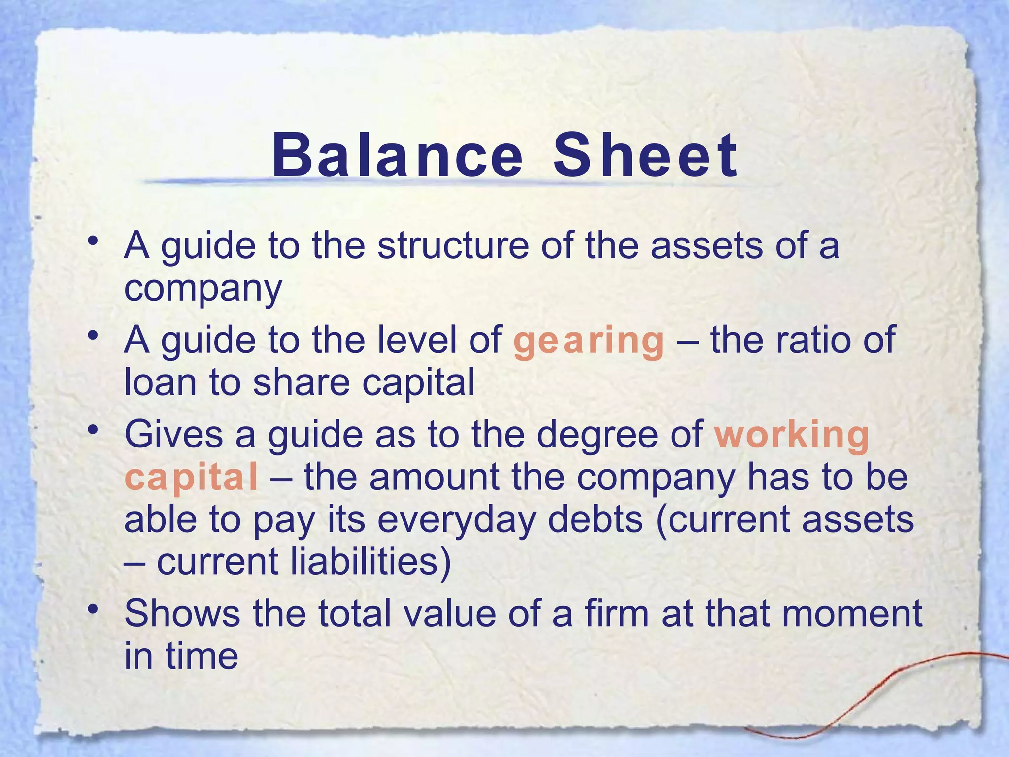 Balance Sheet A guide to the structure of the assets of a company A guide to the level of  gearing  – the ratio of loan to share capital Gives a guide as to the degree of  working capital  – the amount the company has to be able to pay its everyday debts (current assets – current liabilities) Shows the total value of a firm at that moment in time 