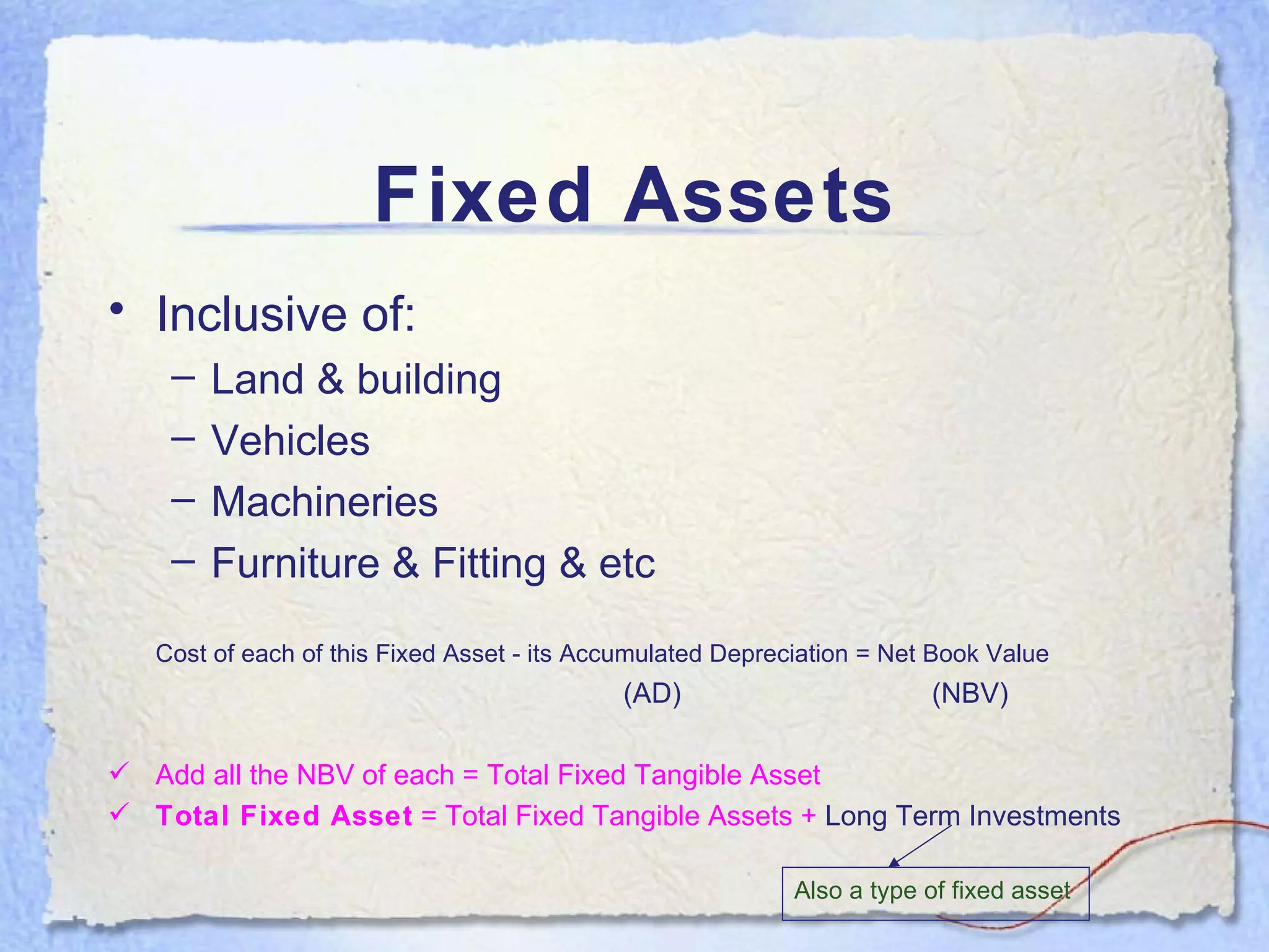 Fixed Assets Inclusive of: Land & building Vehicles Machineries Furniture & Fitting & etc Cost of each of this Fixed Asset - its Accumulated Depreciation = Net Book Value     (AD)    (NBV) Add all the NBV of each = Total Fixed Tangible Asset Total Fixed Asset  = Total Fixed Tangible Assets +  Long Term Investments Also a type of fixed asset 