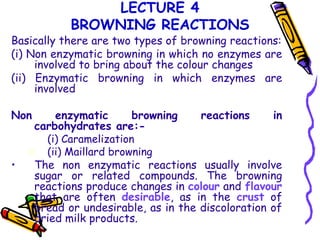 LECTURE 4
BROWNING REACTIONS

Basically there are two types of browning reactions:
(i) Non enzymatic browning in which no enzymes are
involved to bring about the colour changes
(ii) Enzymatic browning in which enzymes are
involved

Non

•

enzymatic
browning
reactions
in
carbohydrates are:(i) Caramelization
 (ii) Maillard browning
The non enzymatic reactions usually involve
sugar or related compounds. The browning
reactions produce changes in colour and flavour
that are often desirable, as in the crust of
bread or undesirable, as in the discoloration of
dried milk products.

 