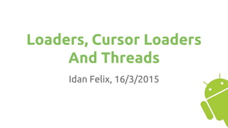 Loaders, Cursor Loaders
And Threads
Idan Felix, 16/3/2015
 