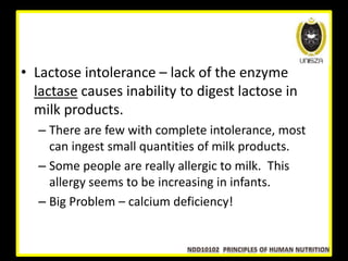 • Lactose intolerance – lack of the enzyme
lactase causes inability to digest lactose in
milk products.
– There are few with complete intolerance, most
can ingest small quantities of milk products.
– Some people are really allergic to milk. This
allergy seems to be increasing in infants.
– Big Problem – calcium deficiency!
 