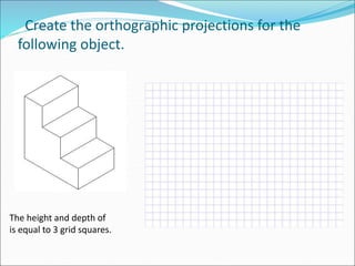 Create the orthographic projections for the
following object.
The height and depth of
is equal to 3 grid squares.
 