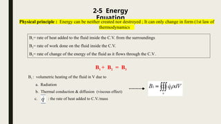 2-5 Energy
Equation
Physical principle : Energy can be neither created nor destroyed ; It can only change in form (1st law of
thermodynamics
B1= rate of heat added to the fluid inside the C.V. from the surroundings
B2= rate of work done on the fluid inside the C.V.
B3= rate of change of the energy of the fluid as it flows through the C.V.
B1 + B2 = B3
B1 : volumetric heating of the fluid in V due to
a. Radiation
b. Thermal conduction & diffusion (viscous effect)
c. : the rate of heat added to C.V./mass
 