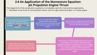2-6 An Application of the Momentum Equation:
Jet Propulsion Engine Thrust
The integral form of the conservation equations is immediately useful for many practical applications.
• Calculation of the thrust of a jet propulsion device, such as a gas turbine jet engine, or a rocket engine.
All jet propulsion engines-turbojet
engines, turbofans, ramjets,
rockets, etc.- depend on the flow
of a gas through and around the
engines.
In turn, this gas flow creates a
pressure and shear stress
distribution that are exerted over all
the exposed surface areas of the
engine,
And it is the net integrated result of these
two local distributions that is the source
of the thrust from the engine.
The pressure and shear stress distributions can be
very complex, such as those exerted over the
compressor blades, combustor cans, turbine blades,
and the nozzle of a turbojet engine, or more simple
such as those exerted over the walls of the
combustion chamber and exhaust nozzle of a rocket
engine.
In each case, however, it is these two
hands of nature-the pressure and shear
stress distributions-that reach out, grab
hold of the engine, and create the thrust.
 