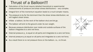 Thrust of a Balloon!!!
■ Calculation of the thrust require detailed theoretical or experimental
measurements of pressure and shear stress distributions – very complex.
■ Integral form of the momentum equation leads to a much simpler means.
■ The pressure is by far the dominant than the shear stress distribution; we
will neglect shear stress.
■ Inflate a balloon, tie the neck of the balloon shut and let go.
■ The balloon will sink to the ground under its own weight.
■ Because pressure distribution over inside and outside surfaces of the
balloon integrates to a zero net force.
■ External pressure p∞ is equal on all parts and integrates to a zero net force.
■ Internal pressure pi is equal on all parts and integrates to a zero net force.
■ As a result there is no net pressure force on the balloon, i.e., no thrust.
 